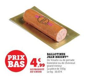 PRIX  BAS 4,99  LE PRODUIT  AU CHOIX  BALLOTINES JEAN BRIENT De Volaile ou de pintade forestière ou de chevreuil  La pièce de 300g  Le kg: 16,63 € 