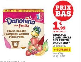 12+6 OFF  Danonino  aux fruits  FRAISE, BANANE, FRAMBOISE, ABRICOT, PECHE/POIRE.  18  PRIX BAS  € 1,99  LE PRODUIT FROMAGE BLANC SUCRE AUX FRUITS DANONINO Le pack de 12 + 6 OFFERTS  (soit 900g) Lekg: 