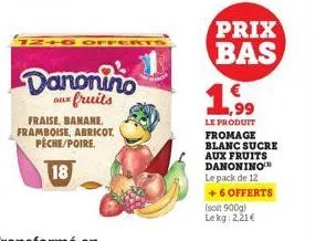 12+6 off  danonino  aux fruits  fraise, banane, framboise, abricot, peche/poire.  18  prix bas  € 1,99  le produit fromage blanc sucre aux fruits danonino le pack de 12 + 6 offerts  (soit 900g) lekg: 