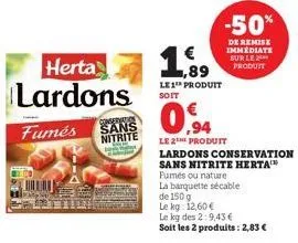 herta lardons  conservation  fumés sans  nitrite  1,89  le1¹ produit soit  0.94  le 2the produit  lardons conservation sans nitrite herta  fumés ou nature  la barquette sécable  de 150 g  le kg: 12,60