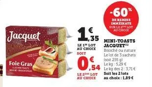 jacquet  foie gras  -rosa  le 1 lot au choix  soit  ,35  lot au choix  le  ,54  -60%  de remise immediate sur le lot au choix  mini-toasts jacquet brioché ou nature le lot de 3 sachets (soit 255 g) le