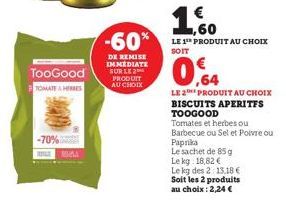 TooGood  TOMATEHERRES  -70%  -60%  DE REMISE IMMEDIATE SUR LE 2 PRODUIT AU CHOIX  ,60  LE 1¹ PRODUIT AU CHOIX SOIT  0,64  LE 2 PRODUIT AU CHOIX  BISCUITS APERITES TOOGOOD  Tomates et herbes ou Barbecu