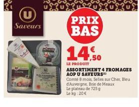 (U)  Saveurs  PRIX BAS  14,50  LE PRODUIT  ASSORTIMENT 4 FROMAGES AOP U SAVEURS  Comté 8 mois, Selles sur Cher, Bleu d'Auvergne, Brie de Meaux Le plateau de 725g Le kg: 20€ 