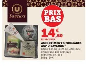 (u)  saveurs  prix bas  14,50  le produit  assortiment 4 fromages aop u saveurs  comté 8 mois, selles sur cher, bleu d'auvergne, brie de meaux le plateau de 725g le kg: 20€ 