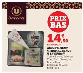 Saveurs  fortel  Un CONTE  Mare  PRIX BAS 14,50  LE PRODUIT ASSORTIMENT 4 FROMAGES AOP U SAVEURS  Comté 8 mois, Selles sur Cher, Bleu d'Auvergne, Brie de Meaux  Le plateau de 725 g Le kg 20 € 