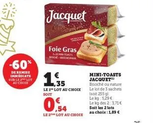 -60%  de remise immediate sur le lot au choix  foie gras  1.30 -toalts mock-rocksmark  1,35  le 1 lot au choix soit  ,54  le 2 lot au choix  mini-toasts jacquet brioché ou nature le lot de 3 sachets (