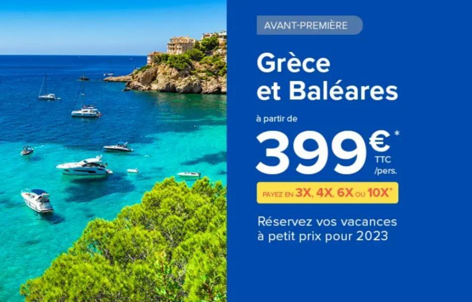 AVANT-PREMIÈRE  Grèce et Baléares  à partir de  39  €  TTC /pers.  PAYEZ EN 3X, 4X. 6X ou 10X*  Réservez vos vacances à petit prix pour 2023  