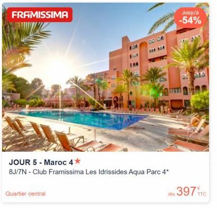 FRAMISSIMA  Quartier central  JOUR 5 - Maroc 4*  8J/7N - Club Framissima Les Idrissides Aqua Parc 4*  14  Jusqu'à -54%  dis 397 FTC  