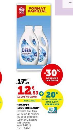 FORMAT  70 FAMILIAL  Dash  jour  17%  1,53 € 20%  LE LOT AU CHOIX 29/12/2022  LESSIVE LIQUIDE DASH* Envolée d'air frais ou fleurs de cerisier ou coup de foudre  Le lot de 2 flacons  -30%  DE REMISE IM