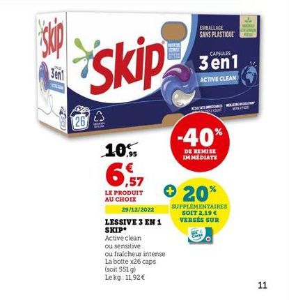 skip  Sent  26  Skip  10,95  6  ,57  LE PRODUIT AU CHOIX  29/12/2022 LESSIVE 3 EN 1 SKIP Active clean  ou sensitive  ou fraicheur intense  La boite x26 caps  (soit 551 g)  Le kg: 11,92 €  EMBALLAGE SA