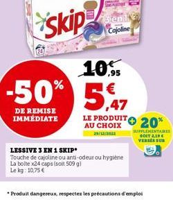 skip  -50%  DE REMISE IMMÉDIATE  p  SINE A  genit Cajoline  10,  €  ,47  LE PRODUIT 20%  AU CHOIX  29/12/2012  LESSIVE 3 EN 1 SKIP  Touche de cajoline ou anti-odeur ou hygiène  La bolte x24 caps (soit