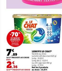 -70%  DE REMISE IMMEDIATE SUR LE 2 PRODUIT AU CHOIX  LE  CHAT  DISCS  7,89  LE 1 PRODUIT AU CHOIX Le kg 12,62 €  SOIT  SOO  LESSIVE LE CHAT Variétés au choix  La boite x25 discs (soit 625 g)  Le kg de