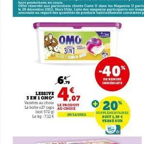 omo 3en1  more w  6%  €4.07  lessive 3 en 10mo* variétés au choix la bolte x27 caps au choix  le produit  (soit 572 g) le kg: 7,12 €  29/12/2022  -40%  de remise immediate  + 20%  supplémentaires soit