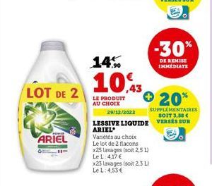 LOT DE 2  ARIEL  14%  10,43  LE PRODUIT AU CHOIX  Variétés au choix Le lot de 2 flacons x25 lavages (soit 2,5 L) Le L: 4,17 €  x23 lavages (soit 2,3 L) Le L: 4,53 €  20%  29/12/2022  SUPPLÉMENTAIRES S