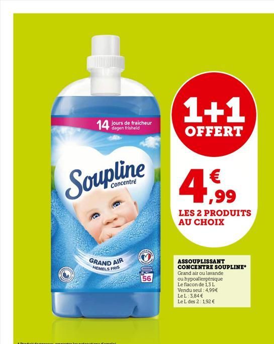 14 jours de fraicheur  Concentré  GRAND AIR  HEMELS FRIS  56  1+1  OFFERT  4,99  LES 2 PRODUITS AU CHOIX  ASSOUPLISSANT CONCENTRE SOUPLINE Grand air ou lavande ou hypoallergénique Le flacon de 1,3 L V