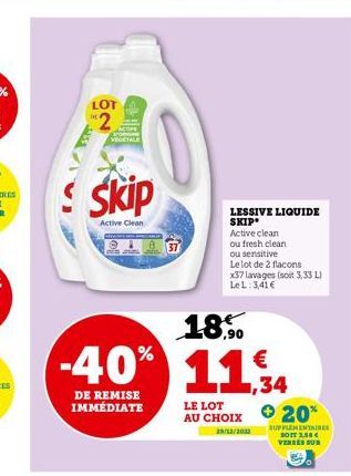 LOT  2  Skip  Active Clean  ,90  -40% 11%  ,34  DE REMISE IMMÉDIATE  LESSIVE LIQUIDE SKIP  Active clean  ou fresh clean  ou sensitive  Le lot de 2 flacons  x37 lavages (soit 3,33 L) LeL: 3,41 €  LE LO