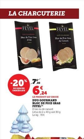 LA CHARCUTERIE  FEYEL  DE COURAN Bloc de Foie Gras  d'oie ***  -20% 7%  DE REMISE IMMEDIATE  6,24  LE PRODUIT AU CHOIX  DUO GOURMAND BLOC DE FOIE GRAS FEYEL  FEYEL  DOCOLAND Bloc de For Gr  de Canard 