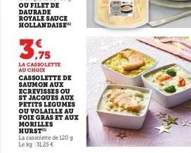 39  la cassolette au choix cassolette de saumon aux ecrevisses ou st jacques aux petits legumes ou volaille au foie gras et aux morilles hurst  la cassolette de 120 g le kg: 31,25 € 