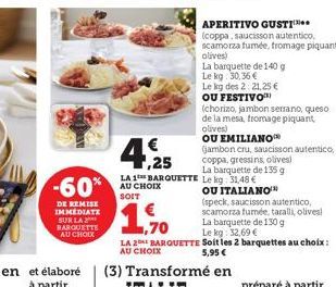 -60%  DE REMISE IMMEDIATE SUR LA BARQUETTE AU CHOIX  4,25  €  APERITIVO GUSTI  (coppa, saucisson autentico, scamorza fumée, fromage piquant olives)  La barquette de 140 g  Le kg: 30,36€  Le kg des 2:2