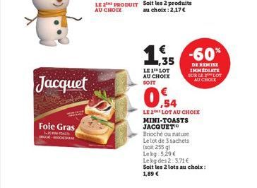 Jacquet  Foie Gras  TOATS  LE PRODUIT AU CHOIX  LE 1 LOT AU CHOIX SOIT  €  1.5 -60%  ,35  DE REMISE IMMEDIATE SUR LE LOT  AU CHOIX  LE 2 LOT AU CHOIX MINI-TOASTS JACQUET™  Brioché ou nature  Le lot de