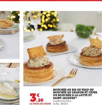 BOUCHÉE AU RIS DE VEAU QU BOUCHÉE AU CHAPON ET CEPES OU BOUCHÉE À LA LOTTE ET SAINT JACQUES™  3,20  La pièce de 130 g LA PIECE AU CHOIX Le kg: 24,62 € 