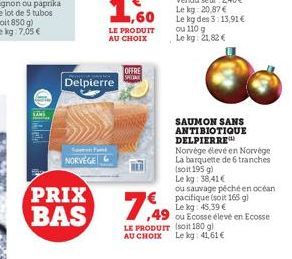 PRIX BAS  Soft NORVEGE  Delpierre  ,60  LE PRODUIT AU CHOIX  OFFRE  SAUMON SANS ANTIBIOTIQUE DELPIERRE  Norvège élevé en Norvège La barquette de 6 tranches (soit 195 g)  7,49  ou Ecosse élevé en Ecoss