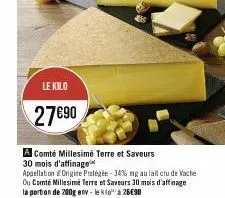 le kilo  27€90  a comté millesimé terre et saveurs 30 mois d'affinage  appellation origine protégée -34% mg au lait cru de vache ou comté millesimé terre et saveurs 10 mois d'affinage  la portion de 2