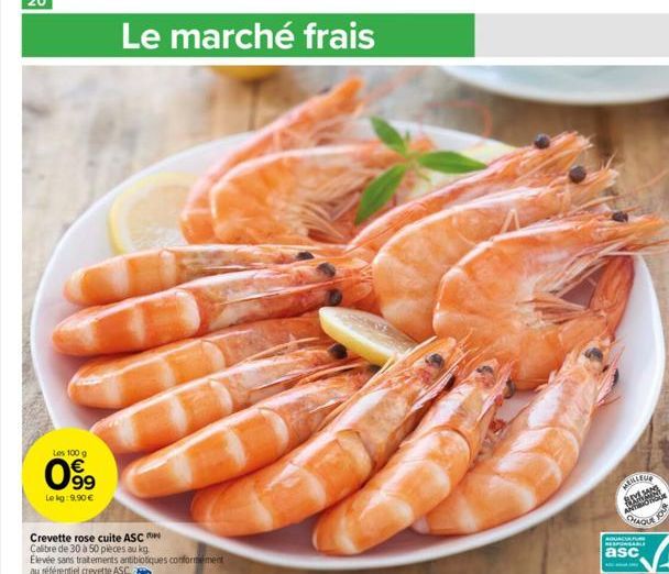 Les 100 g  €  099  Le kg: 9,90 €  Le marché frais  Crevette rose cuite ASC  Calibre de 30 à 50 pièces au kg.  Elevée sans traitements antibiotiques conformément au référentiel crevette ASC.  MEILLEUR 