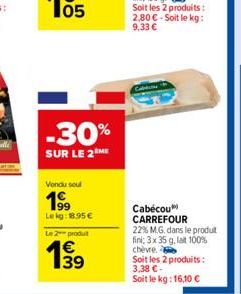 05  -30%  SUR LE 2 ME  Vendu sou  199  Lekg: 18.95 €  Le 2 produt  139  Cabécou CARREFOUR 22% M.G. dans le produt fini; 3 x 35 g, lat 100% chèvre.  Soit les 2 produits: 3,38 €- Soit le kg: 16,10 € 