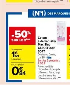 -50%  sur le 2 me  vendu soul  169  le paquet  le 2 produ  84  cotons  à démaquiller maxi duo carrefour soft ovales ou carrés,  par 80.  soit les 2 produits: 2.53 € autres variétés disponibles à des p