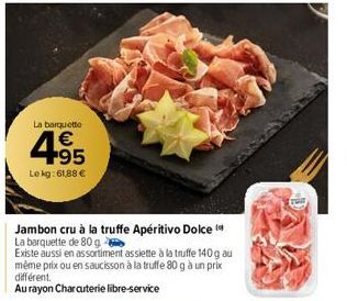 La barquette  €  4.95  Le kg: 61,88 €  Jambon cru à la truffe Apéritivo Dolce  La barquette de 80 g  Existe aussi en assortiment assiette à la truffe 140 g au même prix ou en saucisson à la truffe 80 