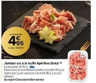 la barquette  €  4.95  le kg: 61,88 €  jambon cru à la truffe apéritivo dolce  la barquette de 80 g  existe aussi en assortiment assiette à la truffe 140 g au même prix ou en saucisson à la truffe 80 