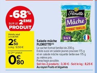 -68%  SUR LE 2ÈME  PRODUIT  Vendu seul Lesachet  20  Lekg: 12,50 €  Le 2 produt  80  Florette  Mâche  FORMAT FAMILIAL  5/6X  Salade mâche FLORETTE  Le sachet format familial de 200 g.  Existe aussi en