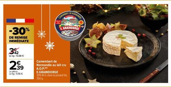 342  Le kg: 13,68 €  2⁹9  39  -30%  DE REMISE IMMÉDIATE  La pièce  Le kg: 9,56 €  CAMEMBERT  Camembert de Normandie au lait cru A.O.P.  NORMANDE  GRAINDORGE  E.GRAINDORGE  20% M.G. dans le produt fini