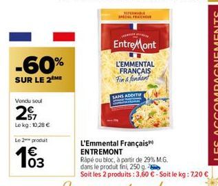 -60%  SUR LE 2 ME  Vendu seul  27  Le kg: 10,28 €  Le 2 produit  €  EntreMont  L'EMMENTAL  FRANÇAIS Fin & fondant  SANS ADDITIF  L'Emmental Français  ENTREMONT  Rapé ou bloc, à partir de 29% M.G.  dan