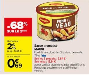 -68%  SUR LE 2 ME  Vendu soul  2  Le kg: 19,55 €  Le 2*** produit  09  Maggi  FOND DE VEAU  GEPLAN  FOND CE VEAU  Sauce aromatisé  MAGGI  Fond de veau, fond de roti ou fond de volaille. 110 g.  Soit l