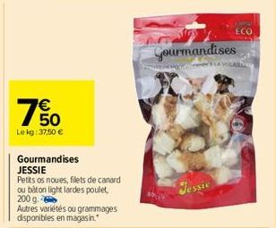 € 50  Le kg: 37,50 €  65  Gourmandises  JESSIE  Petits os noues, filets de canard ou bâton light lardes poulet, 200 g.  Autres variétés ou grammages disponibles en magasin.  Gourmandises  Jessie  ECO 