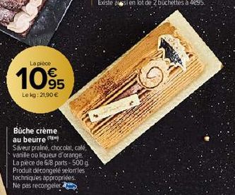 La pièce  105  Le kg: 21,90 €  Bûche crème au beurre  Saveur praliné, chocolat, café, vanille ou liqueur d'orange. La pièce de 6/8 parts - 500 g Produit décongelé selon les techniques appropriées. Ne 