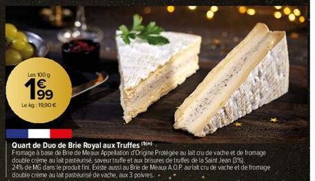 Los 100 g €  199  Le kg: 19,90 €  Quart de Duo de Brie Royal aux Truffes  Fromage à base de Brie de Meaux Appellation d'Origine Protégée au lait cru de vache et de fromage double crème au lait pasteur