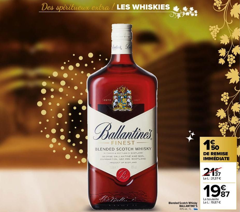 Des spiritueux extra ! LES WHISKIES  ESTR  FRIST  1827  Ballantine's  FINEST  BLENDED SCOTCH WHISKY  BLENDED & BOTTLED IN SCOTLAND GEORGE BALLANTINE AND SON, DUMBARTON, G82 25S. SCOTLAND PRODUCT OF SC