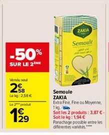 -50%  SUR LE 2ME  Vendu sout  28  Lekg:2.58 €  Le 2 produ  129  Oran  ZAKIA  Semoule  33 ww  m  Semoule ZAKIA Extra Fine, Fine ou Moyenne, 1kg. Soit les 2 produits: 3,87 € - Soit le kg: 1,94 €  Panach