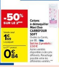 -50%  SUR LE 2 ME  Vendu seul  69 Le paquet  Le 2 produ  W8  84  Cotons  à démaquiller Maxi Duo CARREFOUR SOFT Ovales ou Carrés, par 80.  Soit les 2 produits: 2,53 € Autres variétés disponibles à des 