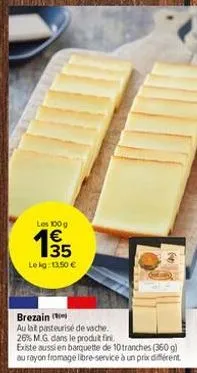 les 100 g  €  135  lokg: 11,50 €  brezain  au lat pasteurisé de vache. 26% m.g. dans le produit fini.  existe aussi en barquette de 10 tranches (360 g) au rayon fromage libre-service à un prix différe