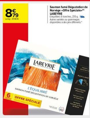 8.99  €  Lekg: 37,40 €  6 OFFRE SPÉCIALE  L'ÉQUILIBRÉ  SAUMON FUME DÉGUSTATION DE N  Saumon fumé Dégustation de Norvège <Offre Spéciale LABEYRIE  LABEYRIE  L'équilibré, 6 tranches, 235 g. Autres varié