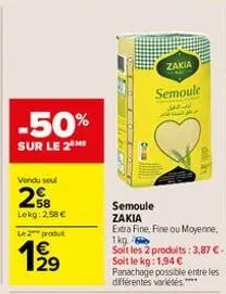 -50%  sur le 2 me  vendu sout  258  lekg: 2,58 €  le:2* produt  zakia  semoule  semoule zakia  extra fine, fine ou moyenne.  1kg soit les 2 produits: 3,87 € - soit le kg: 1,94 € panachage possible ent