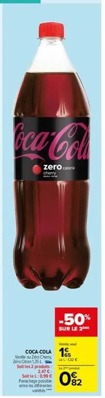 coca-cola  zero calorie  cherry  vendu sou  coca-cola 15  lo l:1,32 €  vanille ou zéro cherry, zéro citron 1,25 l  -50%  sur le 2 me  soit les 2 produits: 2,47 €  soit le l: 0,99 € panachage possible 