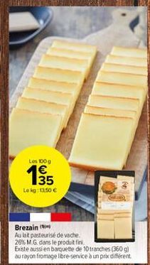 Les 100 g  €  135  Lokg: 11,50 €  Brezain  Au lat pasteurisé de vache. 26% M.G. dans le produit fini.  Existe aussi en barquette de 10 tranches (360 g) au rayon fromage libre-service à un prix différe