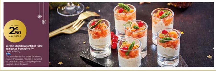 La pièce  € 50  Lekg: 55.50€  Verrine saumon Atlantique fumé  et mousse fromagère  La pièce de 45 g  2  Existe aussi en venine tartare de homard  chutney d'oignons à forange et butternut ou tartare de