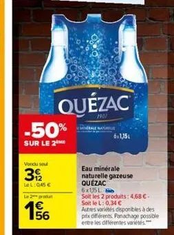 -50%  sur le 2 me  vendu soul  3/2  lel: 0,45 €  le 2 produ  €  quézac  e5  eau minérale naturelle gazeuse quézac  6x115l  soit les 2 produits: 4,68 €-soit le l: 0,34 €  autres variétés disponibles à 