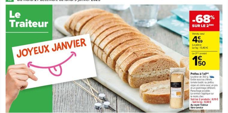 Le Traiteur  JOYEUX JANVIER  -68%  SUR LE 2ÈME  Vendu seul  469  La pièce Le kg: 13,40 € Le 2 produt  150  €  Préfou à l'ail La pièce de 350 g Existe aussi au chèvre, tomate basilic ou préfou cèpes et